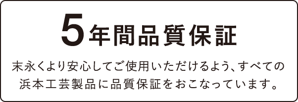 5年間品質保証 末永くより安心してご使用いただけるよう、すべての浜本工芸製品に品質保証をおこなっています。