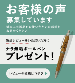 「お客様の声」を募集しています　浜本工芸製品をお使いいただいた感想をお寄せください　製品レビューをいただいた方にナラ無垢ボールペンもれなくプレゼント！　レビューを投稿する