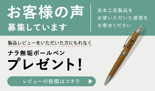 「お客様の声」を募集しています　浜本工芸製品をお使いいただいた感想をお寄せください　製品レビューをいただいた方にナラ無垢ボールペンもれなくプレゼント！　レビューを投稿する